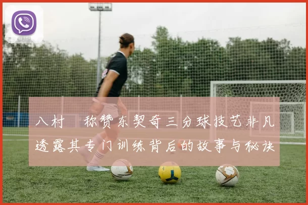 八村塁称赞东契奇三分球技艺非凡透露其专门训练背后的故事与秘诀