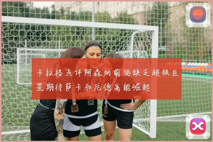 卡拉格点评阿森纳前场缺乏超级巨星期待萨卡和厄德高能崛起