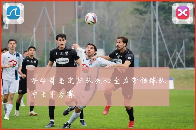 字母哥坚定归队决心全力带领球队冲击季后赛