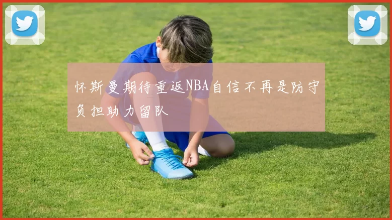 怀斯曼期待重返NBA自信不再是防守负担助力留队