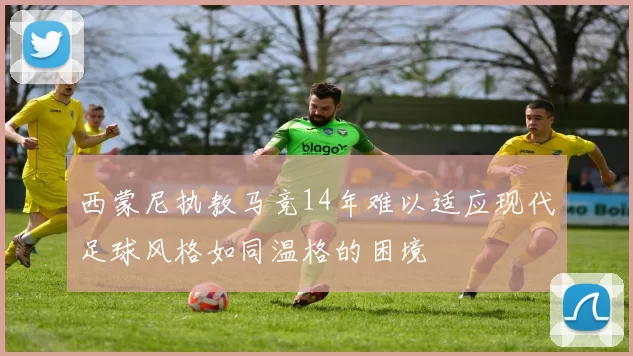 西蒙尼执教马竞14年难以适应现代足球风格如同温格的困境