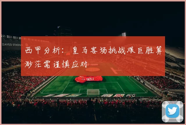 西甲分析：皇马客场挑战艰巨胜算渺茫需谨慎应对