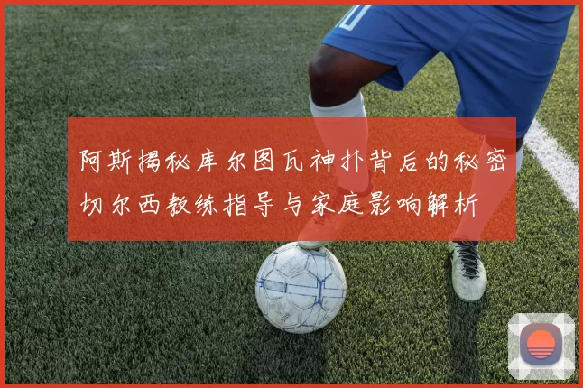 阿斯揭秘库尔图瓦神扑背后的秘密切尔西教练指导与家庭影响解析