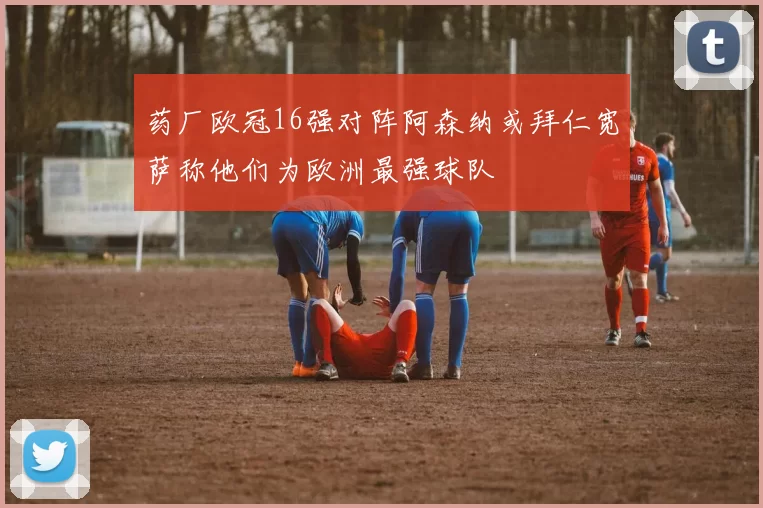 药厂欧冠16强对阵阿森纳或拜仁宽萨称他们为欧洲最强球队