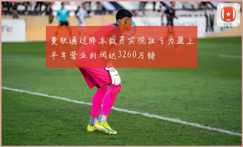 曼联通过降本裁员实现扭亏为盈上半年营业利润达3260万镑