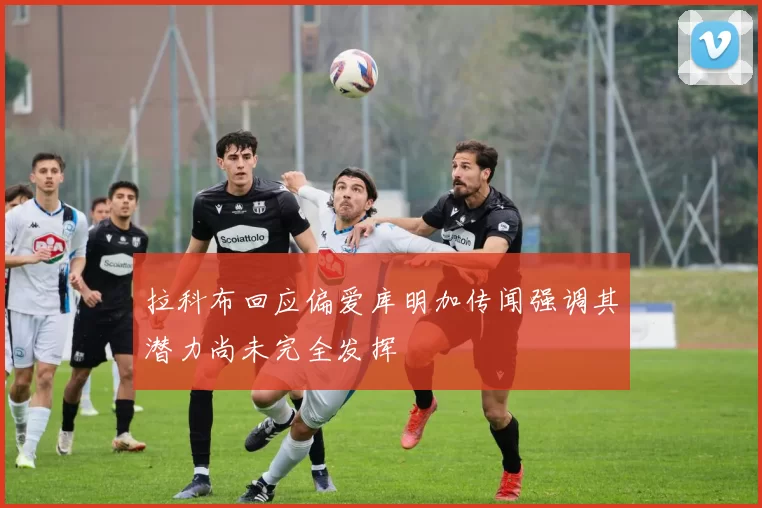 拉科布回应偏爱库明加传闻强调其潜力尚未完全发挥
