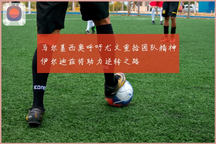 马尔基西奥呼吁尤文重拾团队精神伊尔迪兹将助力逆转之路