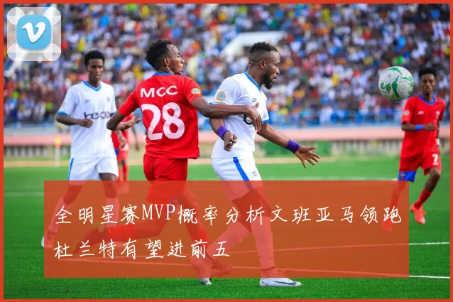 全明星赛MVP概率分析文班亚马领跑杜兰特有望进前五