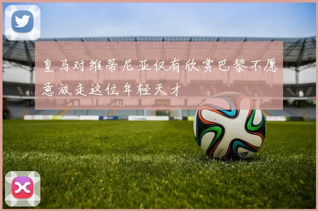 皇马对维蒂尼亚仅有欣赏巴黎不愿意放走这位年轻天才