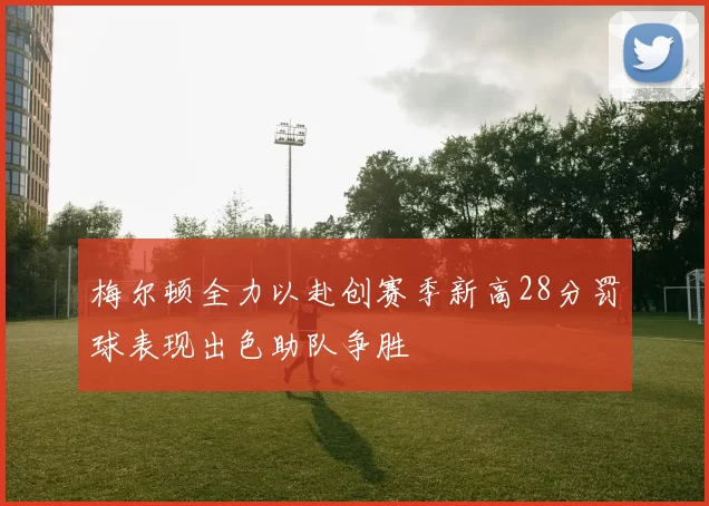 梅尔顿全力以赴创赛季新高28分罚球表现出色助队争胜