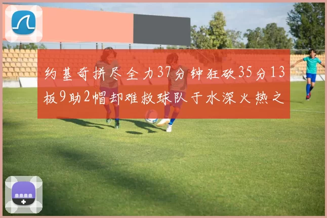 约基奇拼尽全力37分钟狂砍35分13板9助2帽却难救球队于水深火热之中