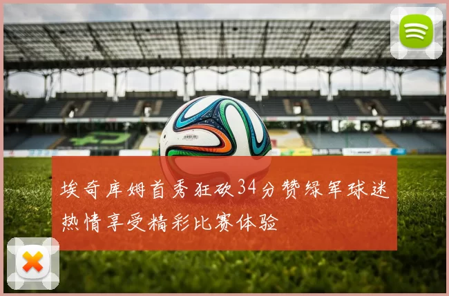 埃奇库姆首秀狂砍34分赞绿军球迷热情享受精彩比赛体验