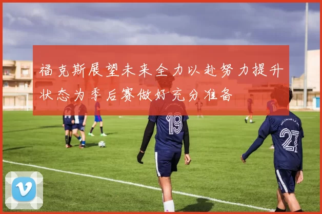 福克斯展望未来全力以赴努力提升状态为季后赛做好充分准备