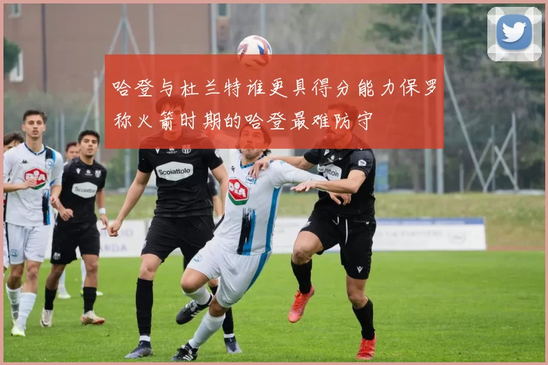 哈登与杜兰特谁更具得分能力保罗称火箭时期的哈登最难防守