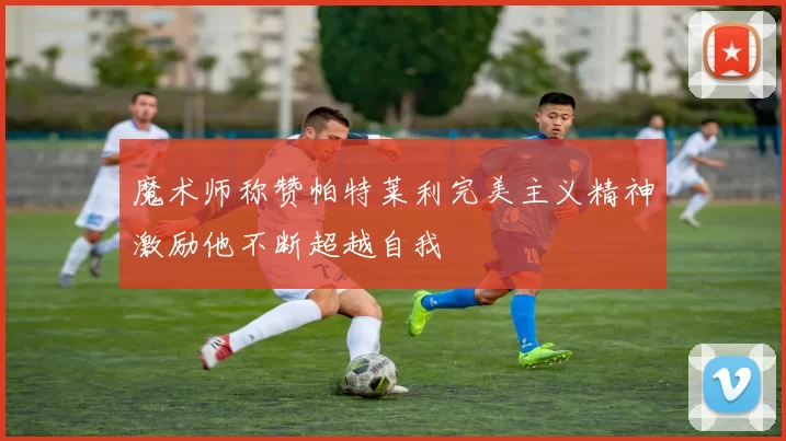 魔术师称赞帕特莱利完美主义精神激励他不断超越自我