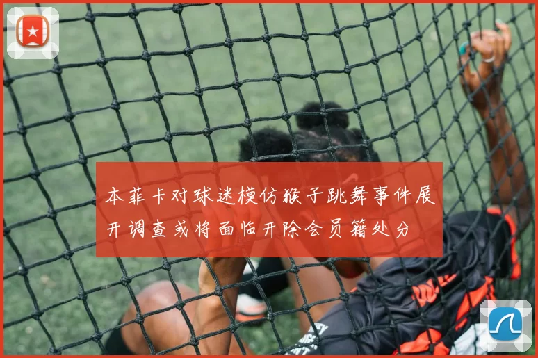 本菲卡对球迷模仿猴子跳舞事件展开调查或将面临开除会员籍处分