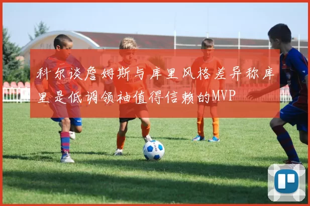 科尔谈詹姆斯与库里风格差异称库里是低调领袖值得信赖的MVP