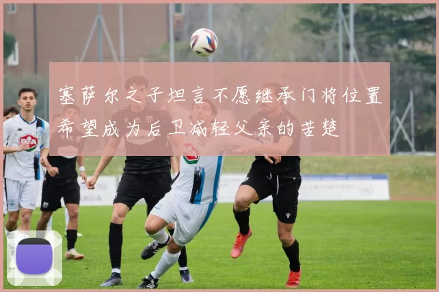 塞萨尔之子坦言不愿继承门将位置希望成为后卫减轻父亲的苦楚