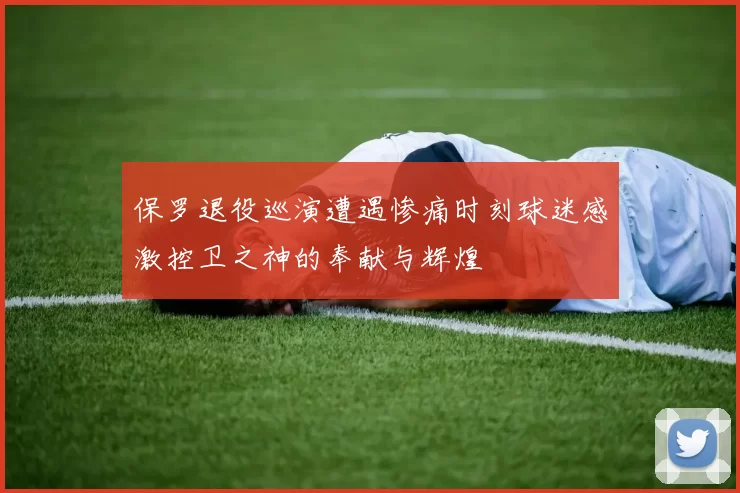 保罗退役巡演遭遇惨痛时刻球迷感激控卫之神的奉献与辉煌