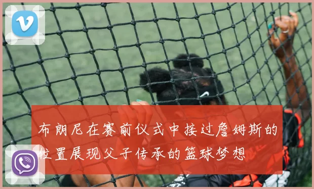 布朗尼在赛前仪式中接过詹姆斯的位置展现父子传承的篮球梦想