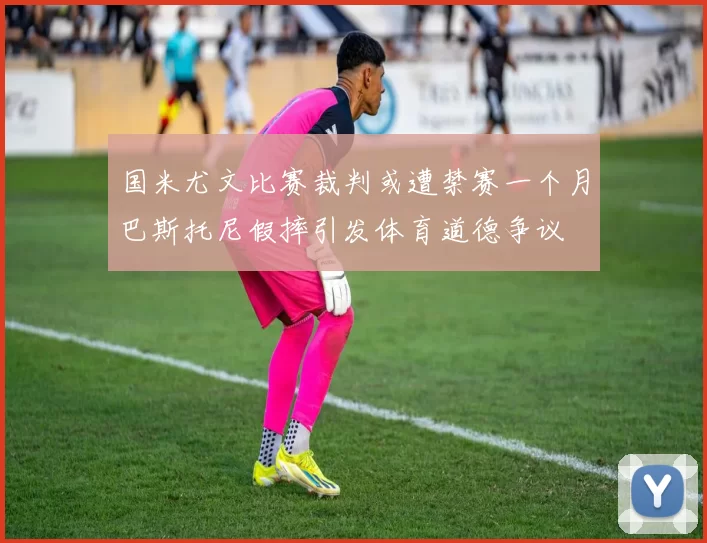 国米尤文比赛裁判或遭禁赛一个月巴斯托尼假摔引发体育道德争议