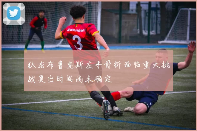 狄龙布鲁克斯左手骨折面临重大挑战复出时间尚未确定