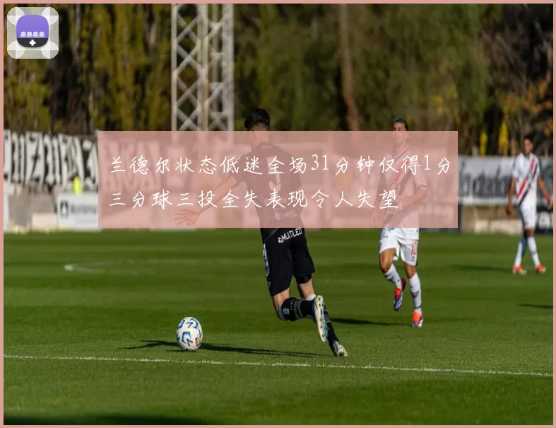 兰德尔状态低迷全场31分钟仅得1分三分球三投全失表现令人失望