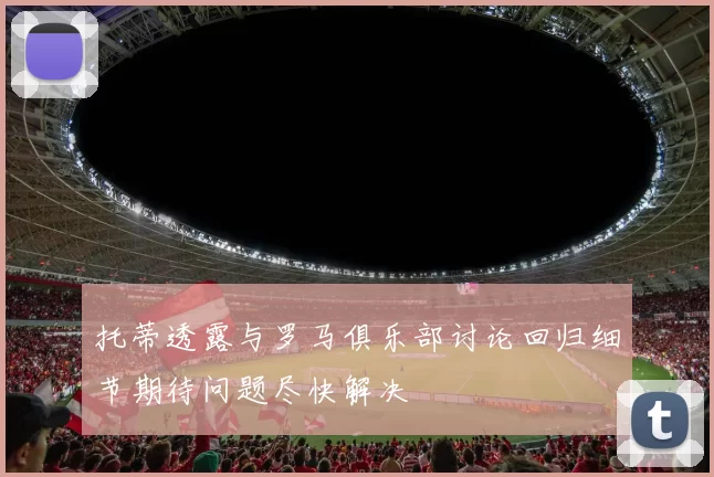 托蒂透露与罗马俱乐部讨论回归细节期待问题尽快解决