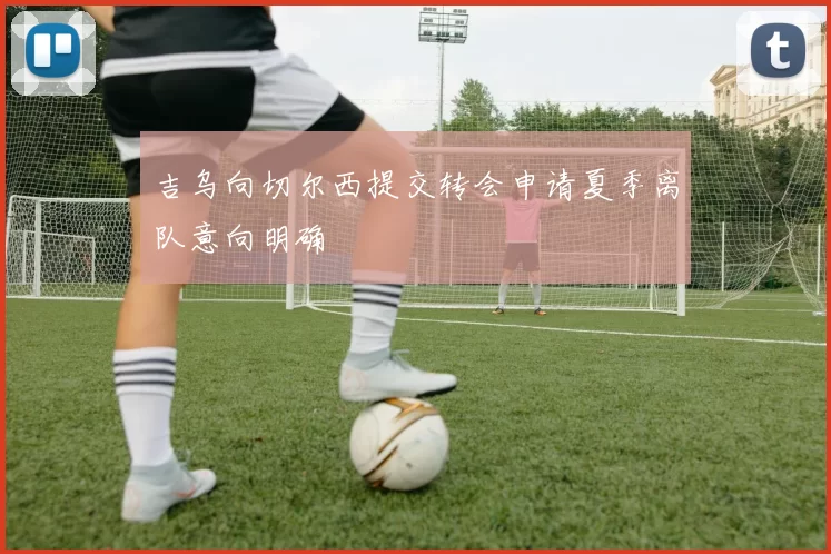 吉乌向切尔西提交转会申请夏季离队意向明确
