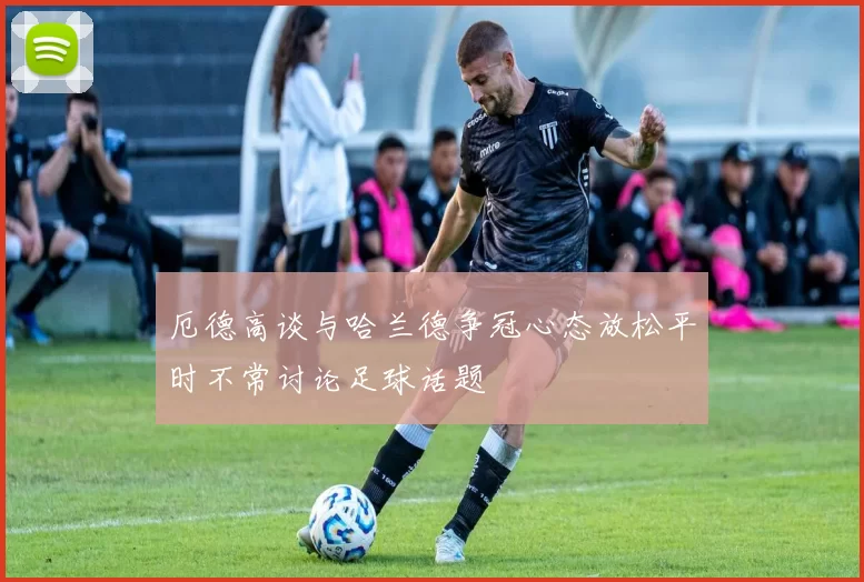 厄德高谈与哈兰德争冠心态放松平时不常讨论足球话题