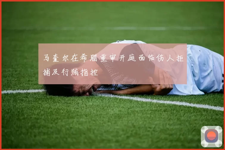 马奎尔在希腊重审开庭面临伤人拒捕及行贿指控