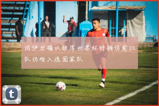诺伊尔确认缺席世界杯特狮伤愈归队仍难入选国家队