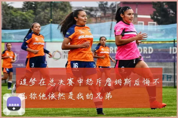 追梦在总决赛中怒斥詹姆斯后悔不已称他依然是我的兄弟