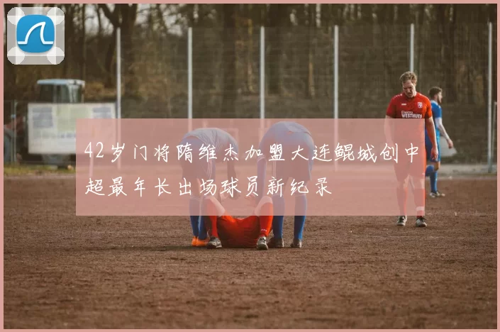 42岁门将隋维杰加盟大连鲲城创中超最年长出场球员新纪录