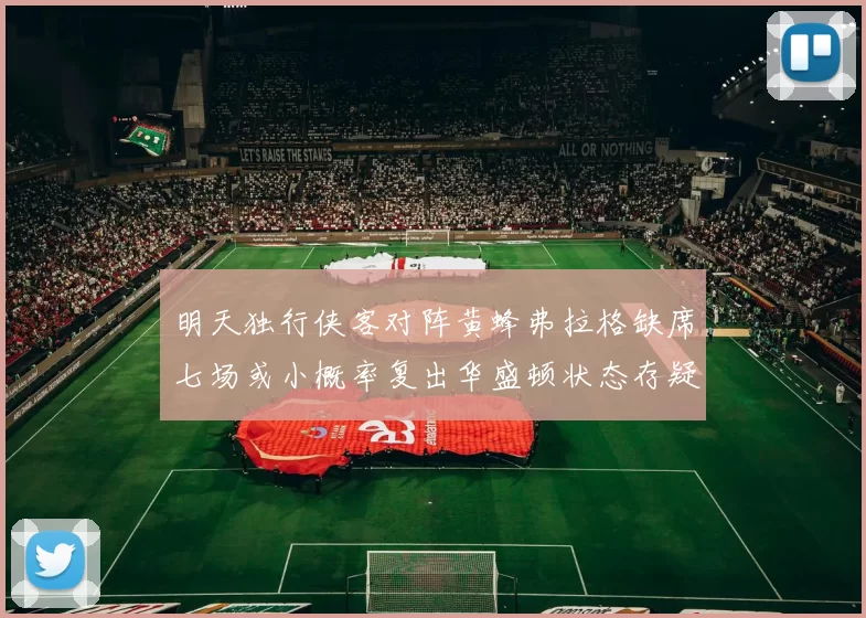 明天独行侠客对阵黄蜂弗拉格缺席七场或小概率复出华盛顿状态存疑