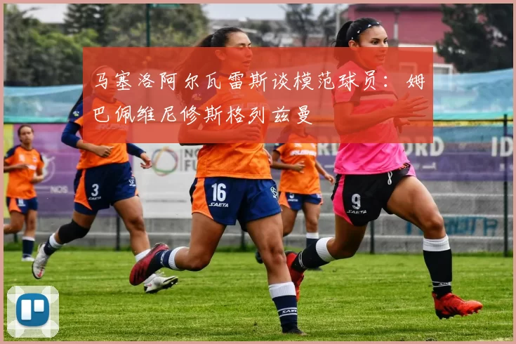 马塞洛阿尔瓦雷斯谈模范球员：姆巴佩维尼修斯格列兹曼